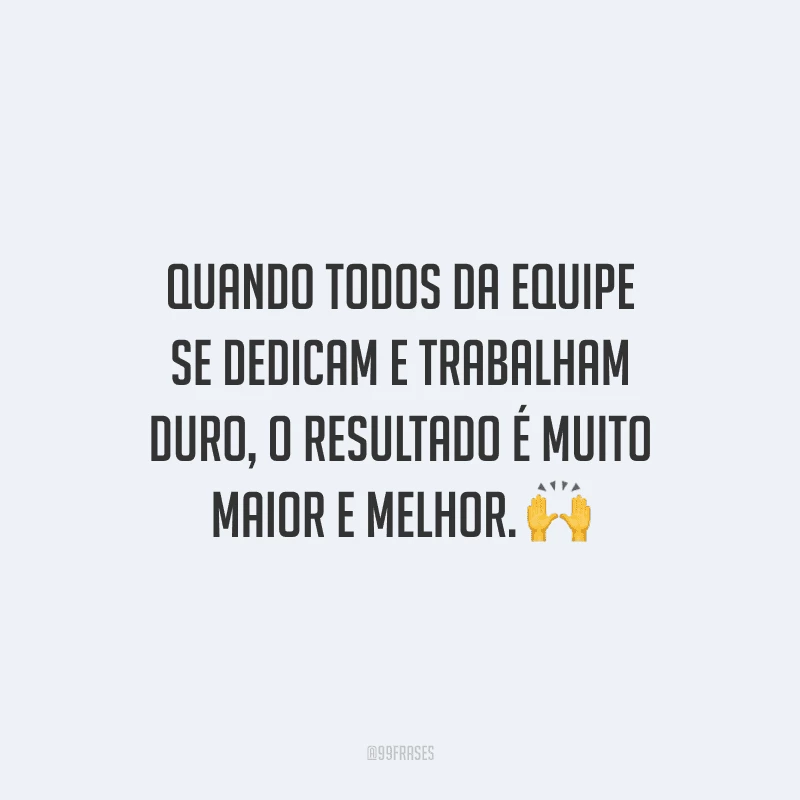 Quando todos da equipe se dedicam e trabalham duro, o resultado é muito maior e melhor.