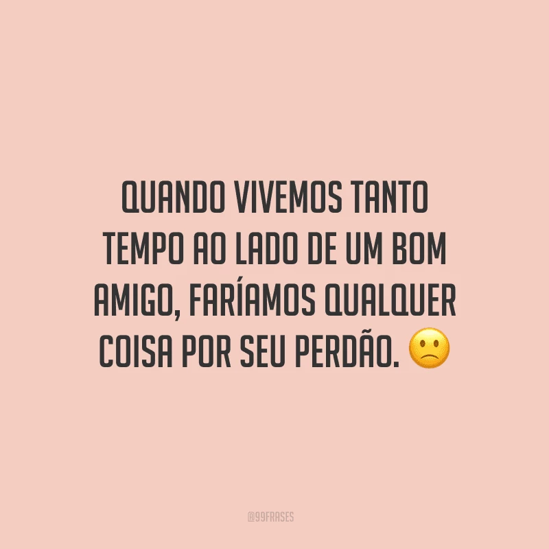 Quando vivemos tanto tempo ao lado de um bom amigo, faríamos qualquer coisa por seu perdão. ?