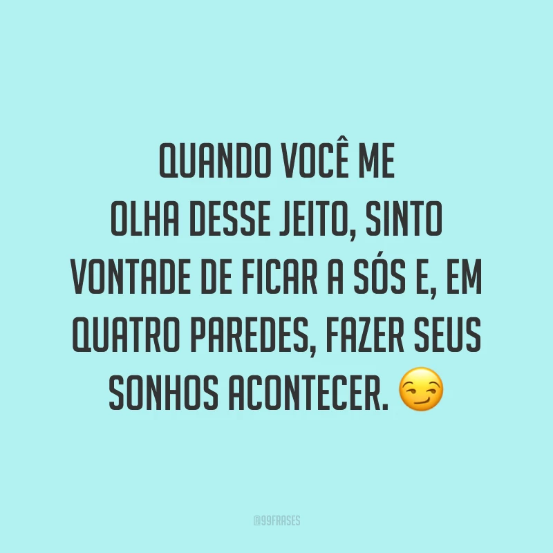 Quando você me olha desse jeito, sinto vontade de ficar a sós e, em quatro paredes, fazer seus sonhos acontecer. 😏