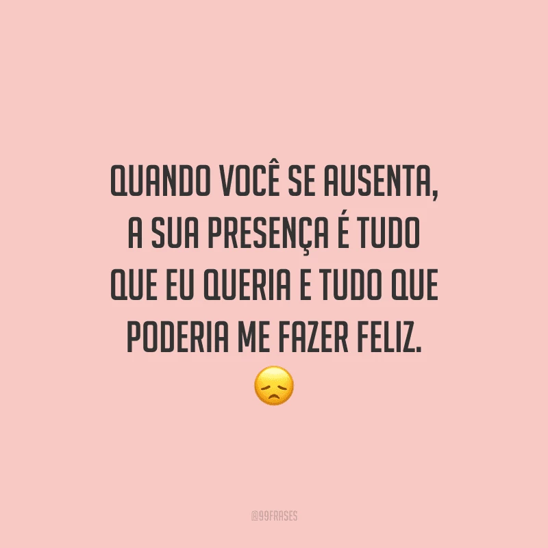 Quando você se ausenta, a sua presença é tudo que eu queria e tudo que poderia me fazer feliz.