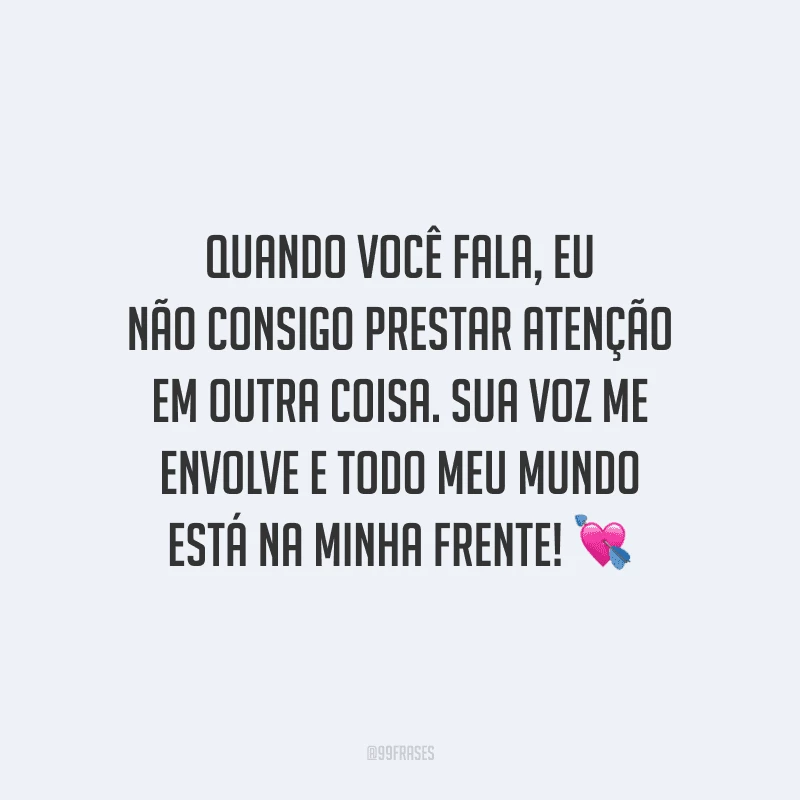 Quando você fala, eu não consigo prestar atenção em outra coisa. Sua voz me envolve e todo meu mundo está na minha frente!