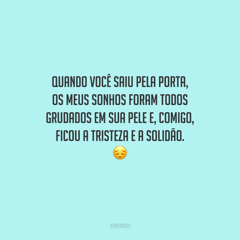 Quando você saiu pela porta, os meus sonhos foram todos grudados em sua pele e, comigo, ficou a tristeza e a solidão. 