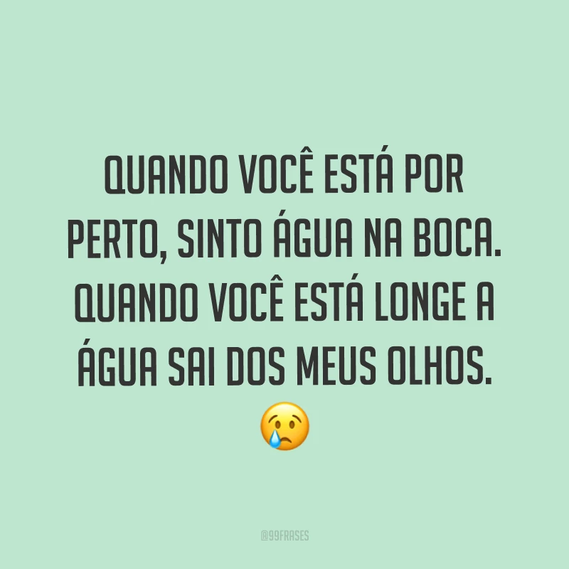 Quando você está por perto, sinto água na boca. Quando você está longe a água sai dos meus olhos. ?