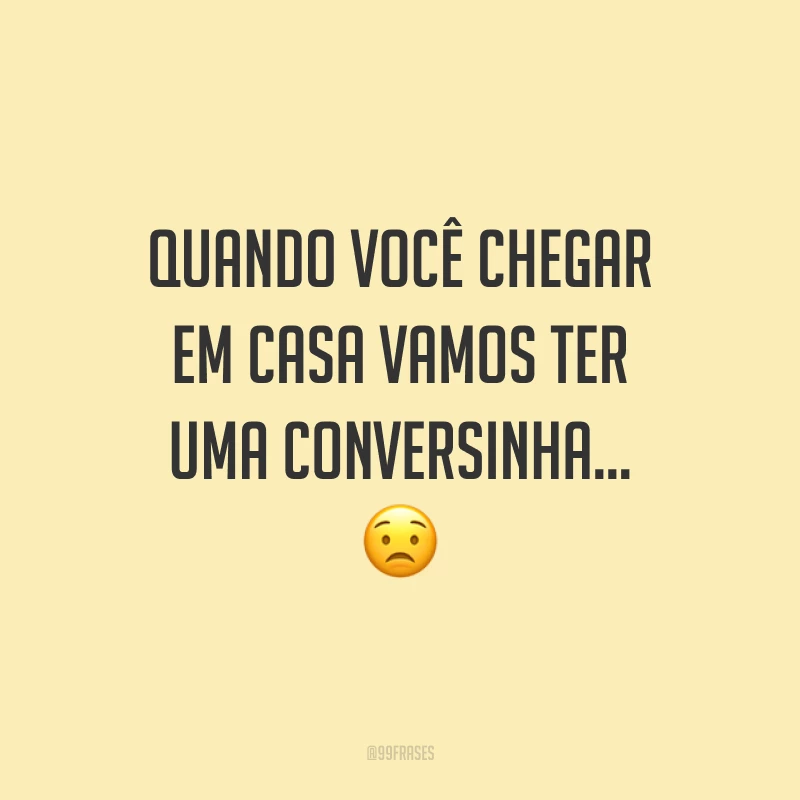 Quando você chegar em casa vamos ter uma conversinha…