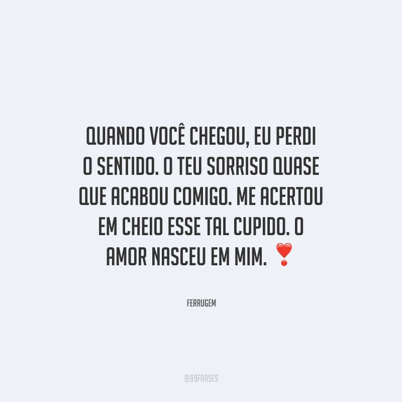Quando você chegou, eu perdi o sentido. O teu sorriso quase que acabou comigo. Me acertou em cheio esse tal cupido. O amor nasceu em mim. 