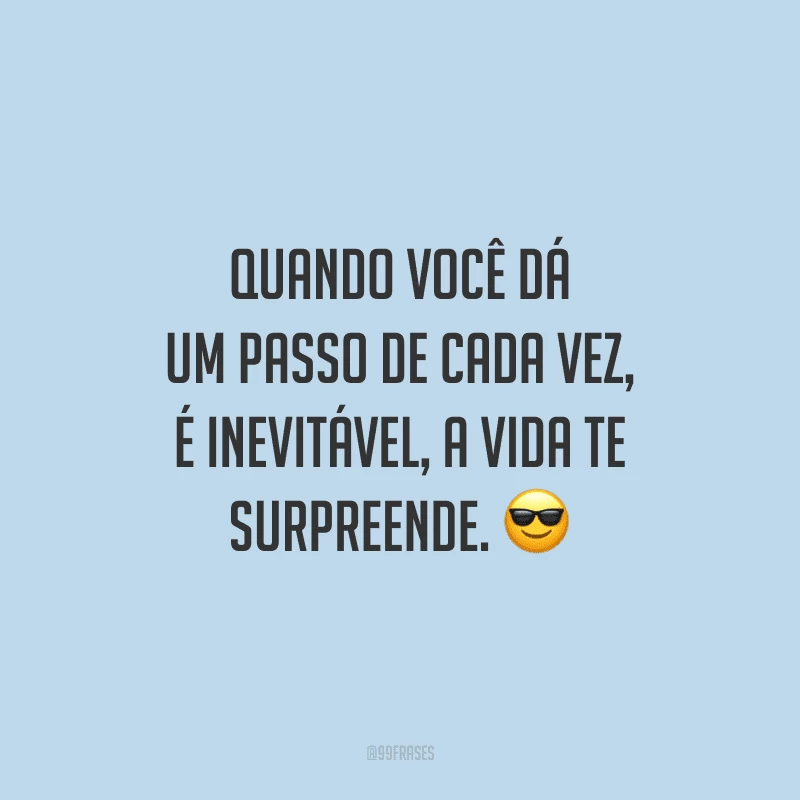 Quando você dá um passo de cada vez, é inevitável, a vida te surpreende.