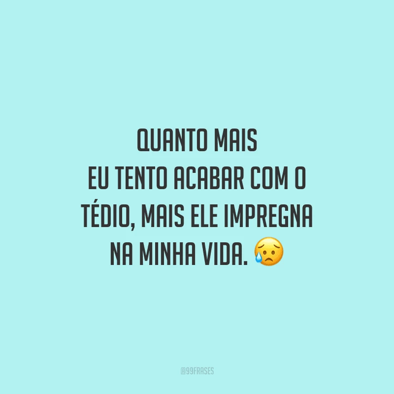 Quanto mais eu tento acabar com o tédio, mais ele impregna na minha vida.
