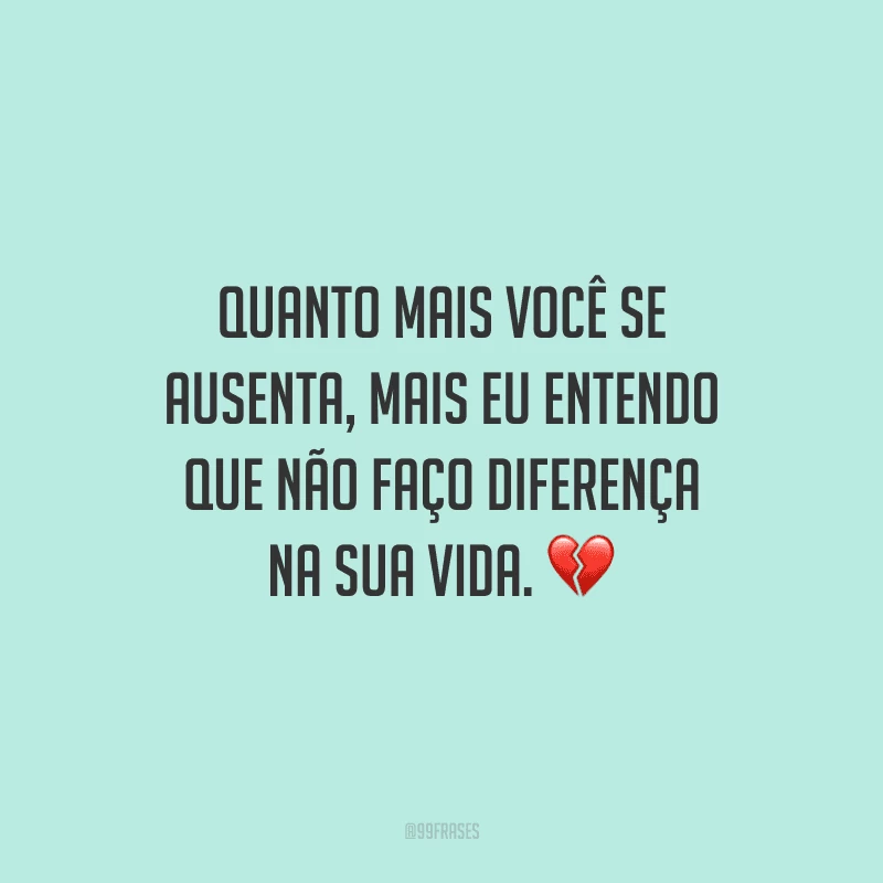 Quanto mais você se ausenta, mais eu entendo que não faço diferença na sua vida.