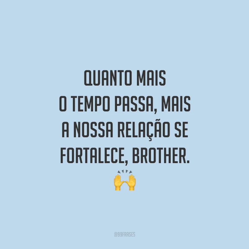 Quanto mais o tempo passa, mais a nossa relação se fortalece, brother.