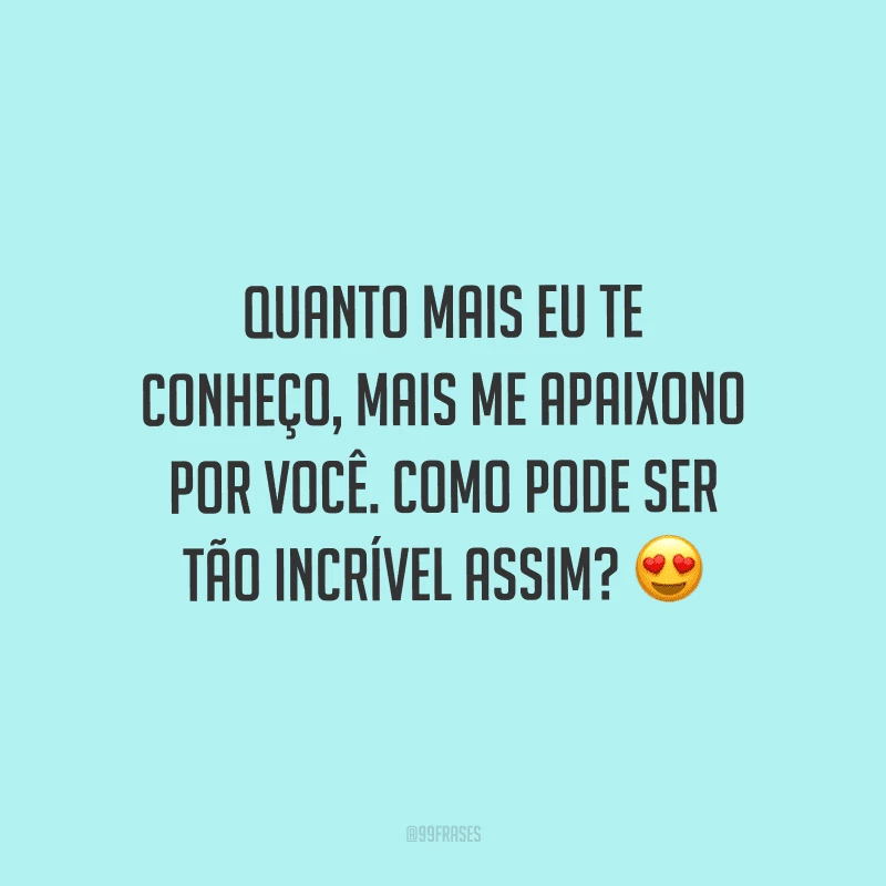 Quanto mais eu te conheço, mais me apaixono por você. Como pode ser tão incrível assim?