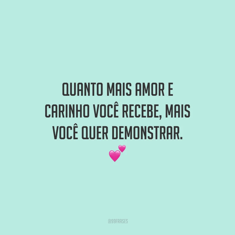 Quanto mais amor e carinho você recebe, mais você quer demonstrar. 
