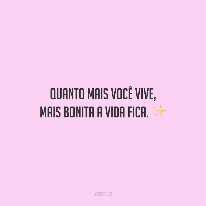 Quanto mais você vive, mais bonita a vida fica.