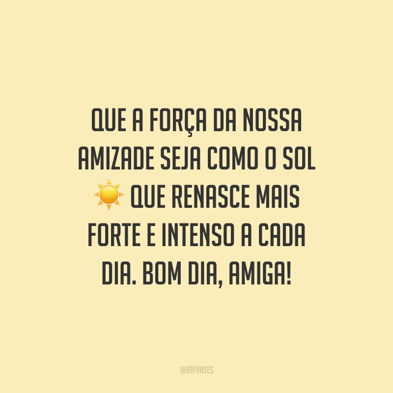 Que a força da nossa amizade seja como o sol que renasce mais forte e intenso a cada dia. Bom dia, amiga!