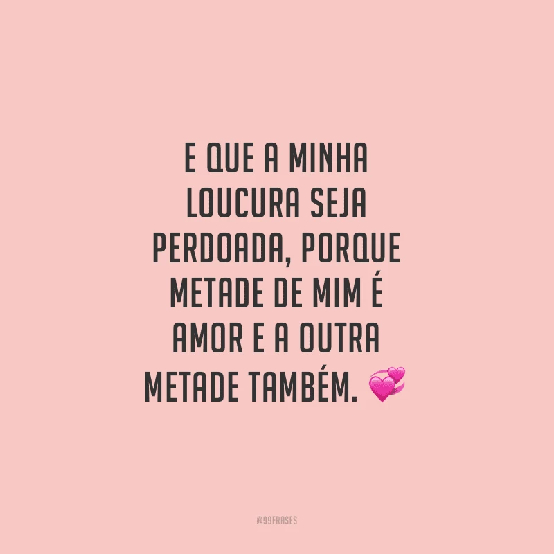 E que a minha loucura seja perdoada, porque metade de mim é amor e a outra metade também.