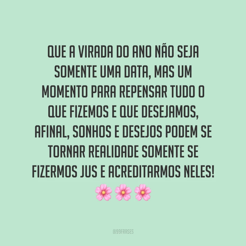 Que a virada do ano não seja somente uma data, mas um momento para repensar tudo o que fizemos e que desejamos, afinal, sonhos e desejos podem se tornar realidade somente se fizermos jus e acreditarmos neles!