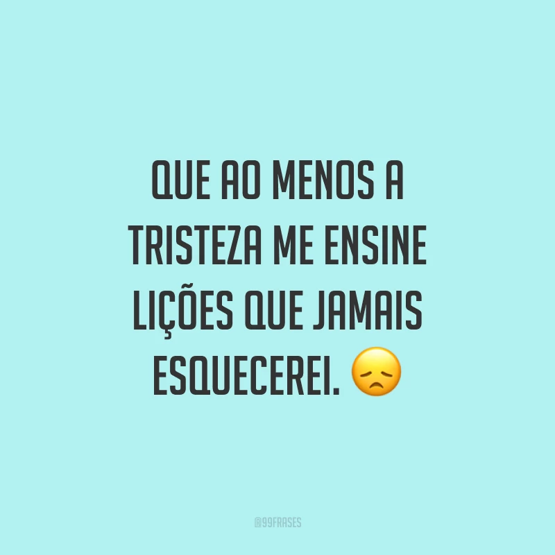 Que ao menos a tristeza me ensine lições que jamais esquecerei. 😞