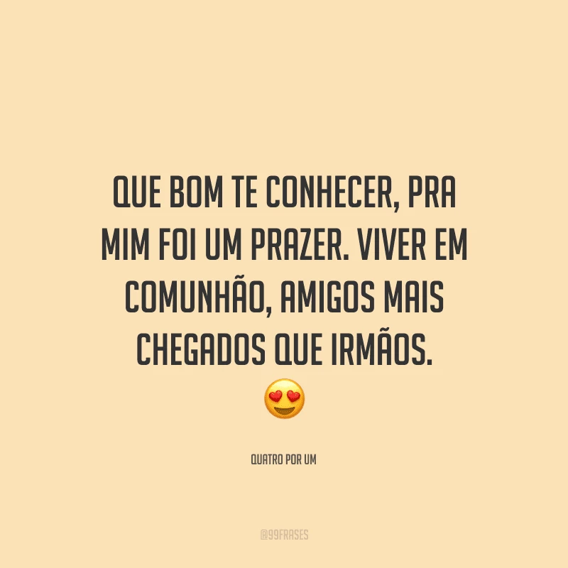 Que bom te conhecer, pra mim foi um prazer. Viver em comunhão, amigos mais chegados que irmãos. 