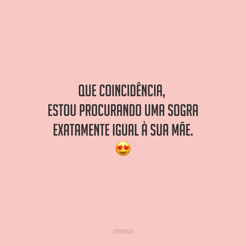 Que coincidência, estou procurando uma sogra exatamente igual à sua mãe. 