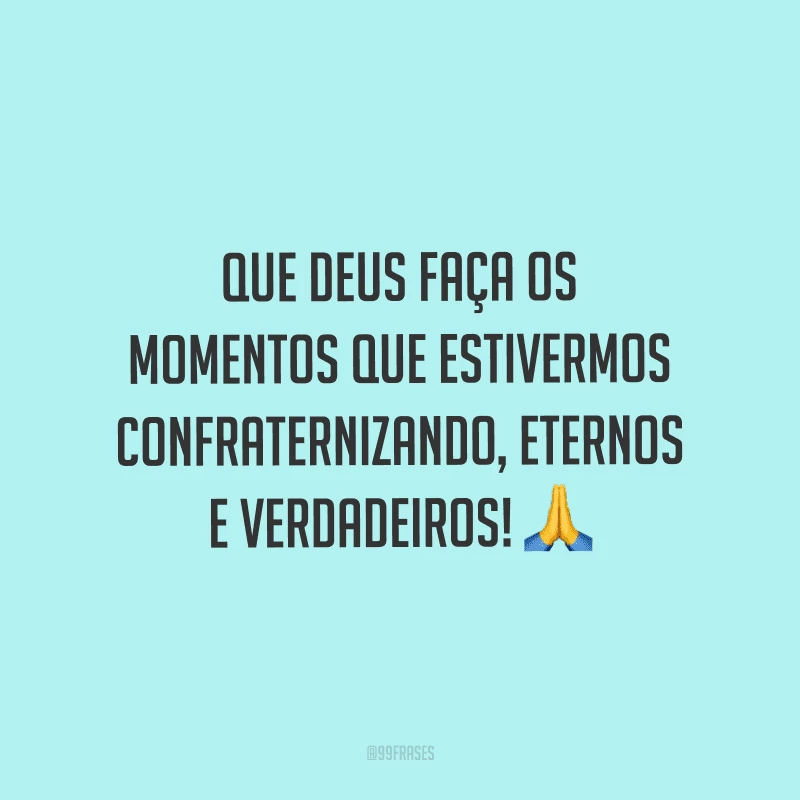 Que Deus faça os momentos que estivermos confraternizando, eternos e verdadeiros!