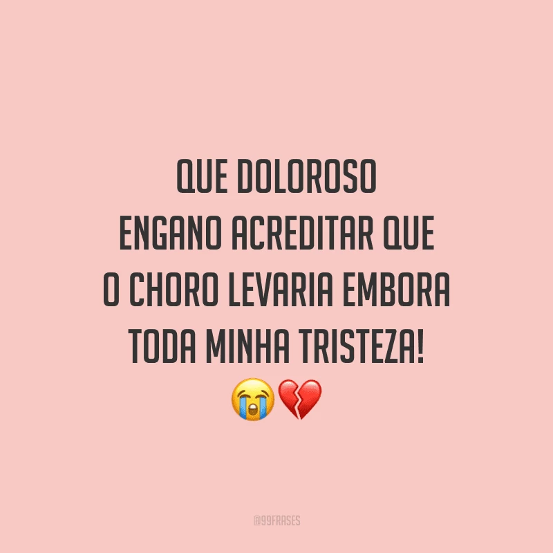 Que doloroso engano acreditar que o choro levaria embora toda minha tristeza!