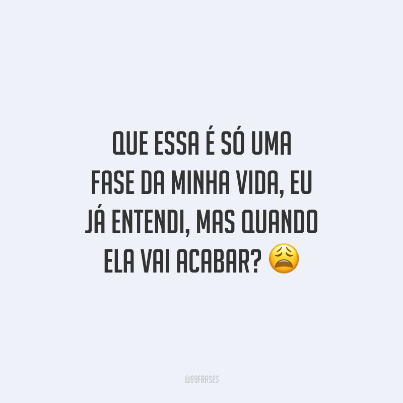 Que essa é só uma fase da minha vida, eu já entendi, mas quando ela vai acabar?
