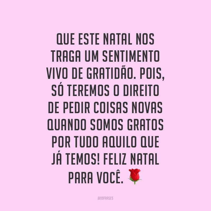 Que este Natal nos traga um sentimento vivo de gratidão. Pois, só teremos o direito de pedir coisas novas quando somos gratos por tudo aquilo que já temos! Feliz Natal para você.