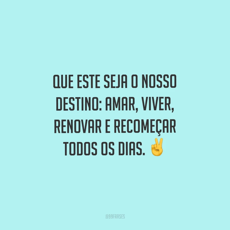 Que este seja o nosso destino: amar, viver, renovar e recomeçar todos os dias. 