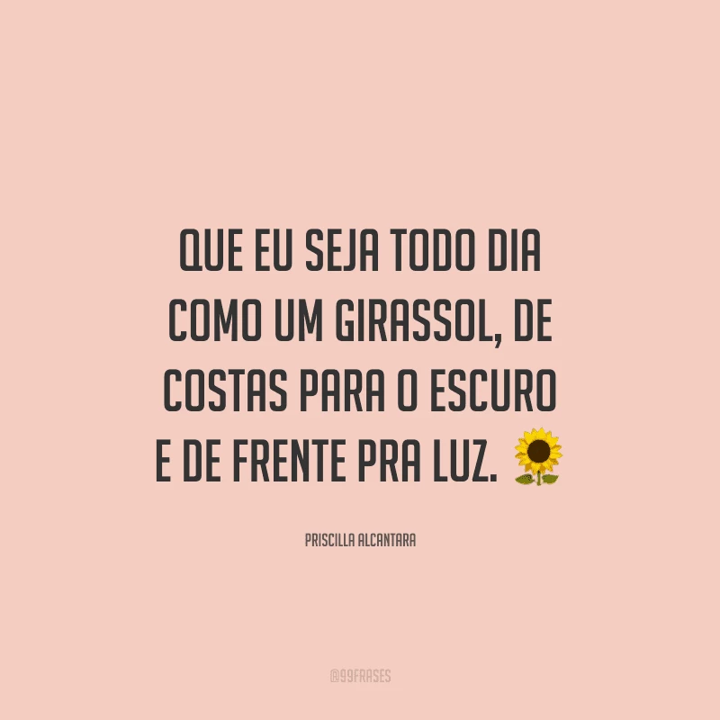 Que eu seja todo dia como um girassol, de costas para o escuro e de frente pra luz.