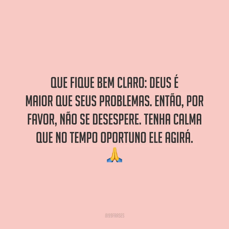 Que fique bem claro: Deus é maior que seus problemas. Então, por favor, não se desespere. Tenha calma que no tempo oportuno Ele agirá.