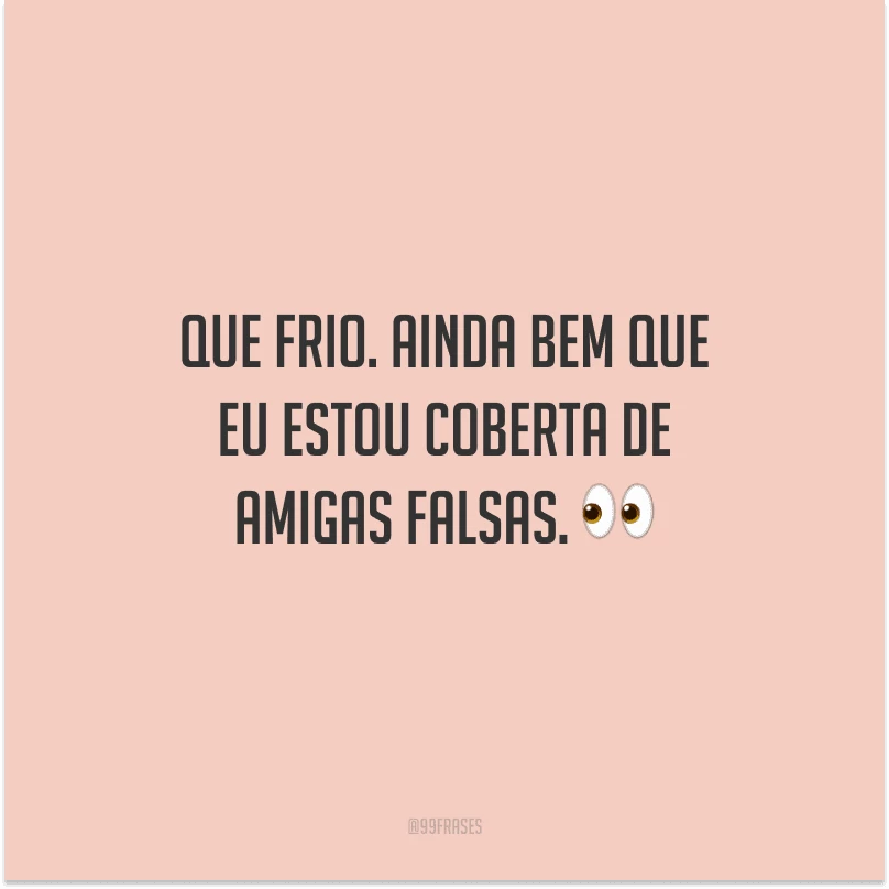 Que frio. Ainda bem que eu estou coberta de amigas falsas.