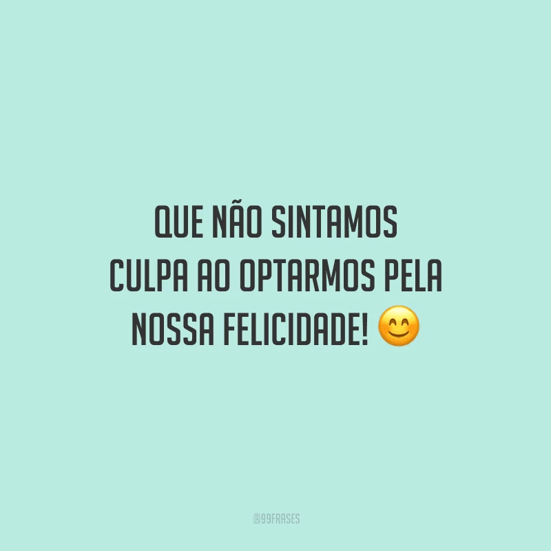 Que não sintamos culpa ao optarmos pela nossa felicidade!