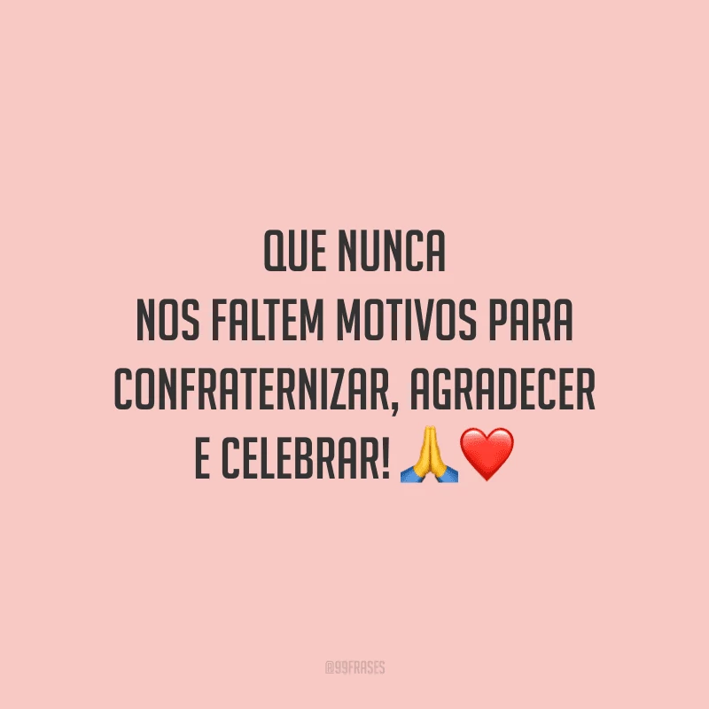 Que nunca nos faltem motivos para confraternizar, agradecer e celebrar!
