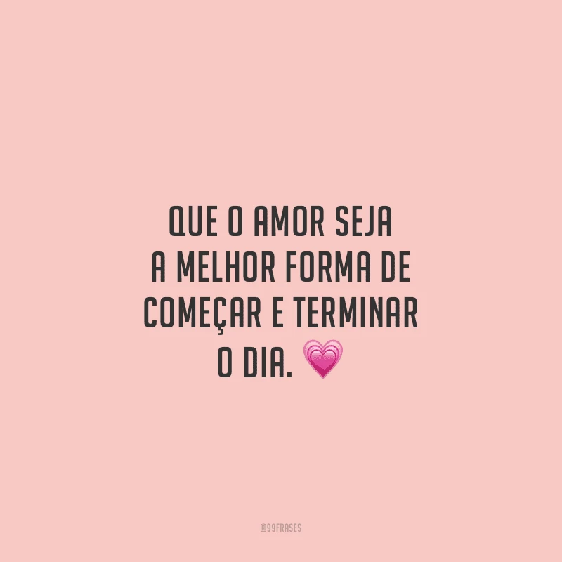 Que o amor seja a melhor forma de começar e terminar o dia.