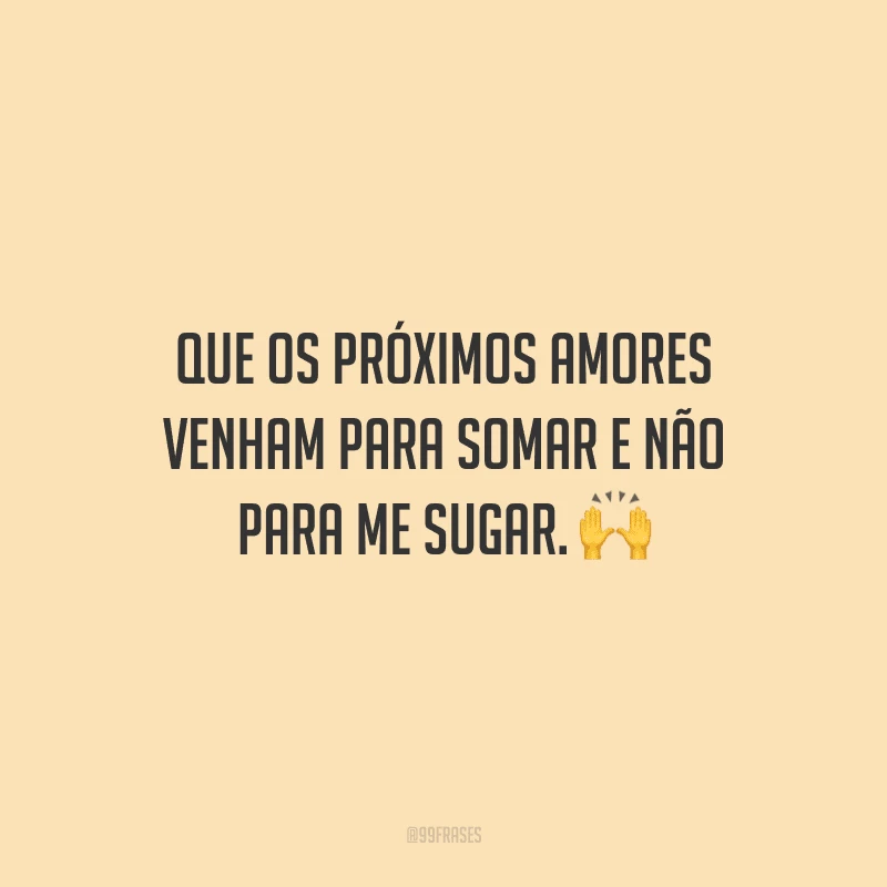 Que os próximos amores venham para somar e não para me sugar.