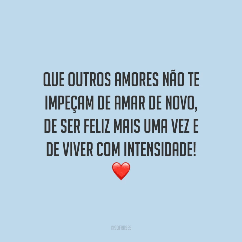 Que outros amores não te impeçam de amar de novo, de ser feliz mais uma vez e de viver com intensidade!