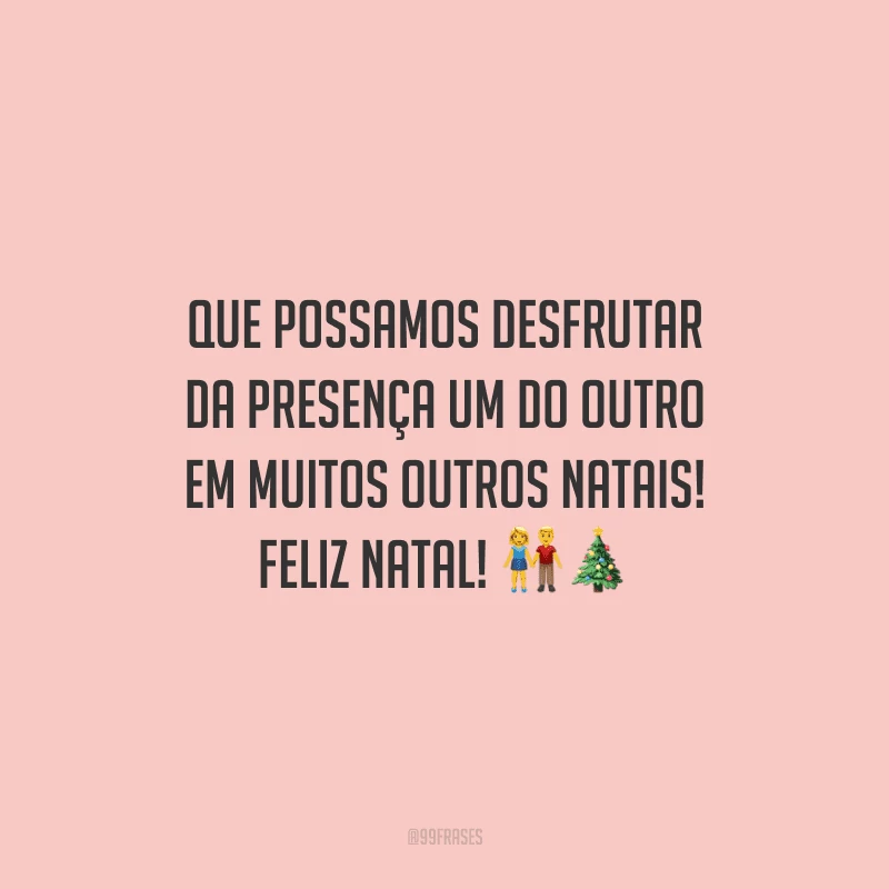 Que possamos desfrutar da presença um do outro em muitos outros Natais! Feliz Natal!