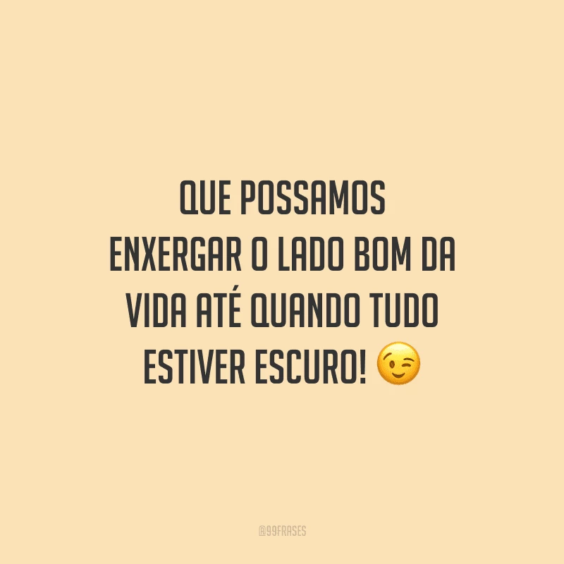 Que possamos enxergar o lado bom da vida até quando tudo estiver escuro! 