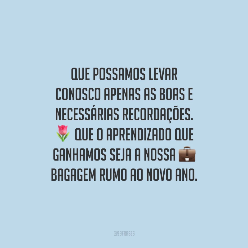 Que possamos levar conosco apenas as boas e necessárias recordações. Que o aprendizado que ganhamos seja a nossa bagagem rumo ao novo ano.