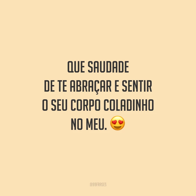 Que saudade de te abraçar e sentir o seu corpo coladinho no meu. 