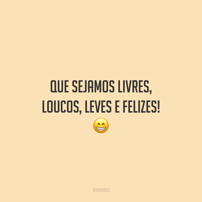 Que sejamos livres, loucos, leves e felizes! 