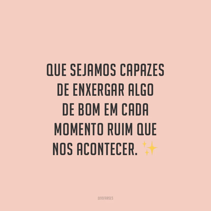 Que sejamos capazes de enxergar algo de bom em cada momento ruim que nos acontecer.