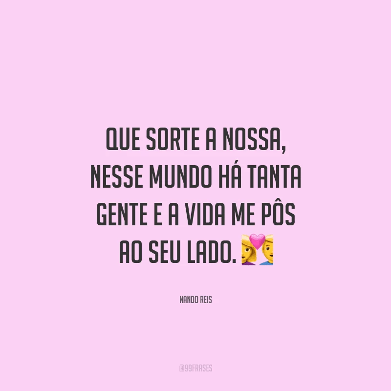 Que sorte a nossa, nesse mundo há tanta gente e a vida me pôs ao seu lado. 