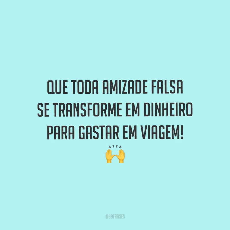 Que toda amizade falsa se transforme em dinheiro para gastar em viagem! 