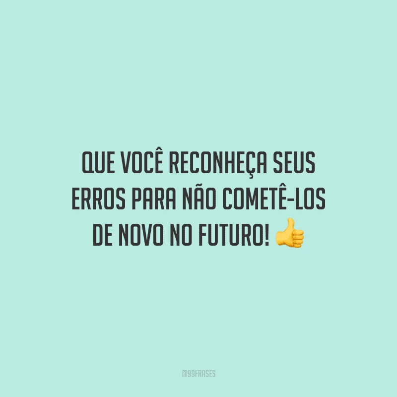 Que você reconheça seus erros para não cometê-los de novo no futuro!