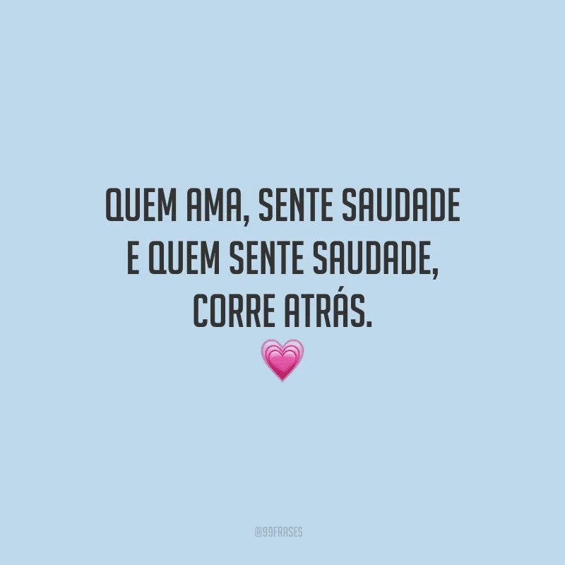 Quem ama, sente saudade e quem sente saudade, corre atrás.

