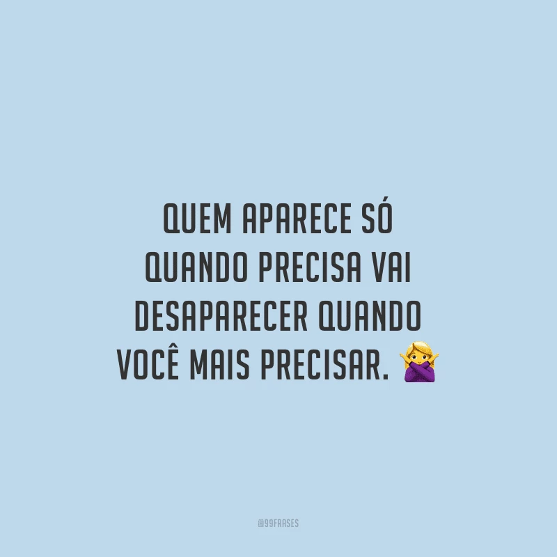 Quem aparece só quando precisa vai desaparecer quando você mais precisar.