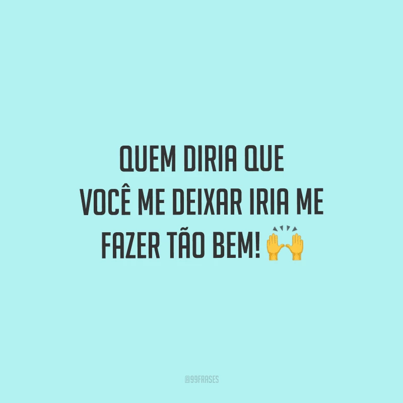 Quem diria que você me deixar iria me fazer tão bem!