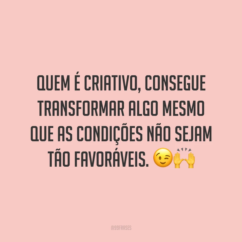 Quem é criativo, consegue transformar algo mesmo que as condições não sejam tão favoráveis.