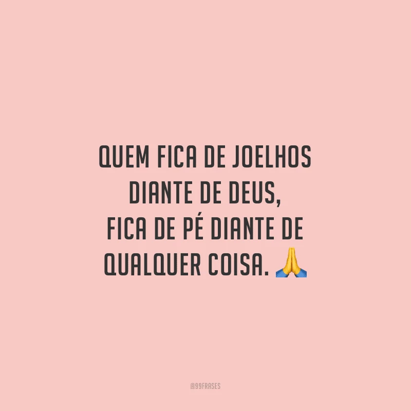 Quem fica de joelhos diante de Deus, fica de pé diante de qualquer coisa.