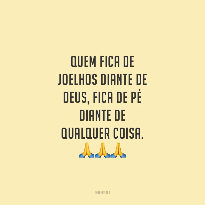 Quem fica de joelhos diante de Deus, fica de pé diante de qualquer coisa.